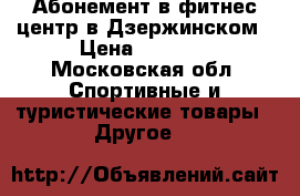 Абонемент в фитнес центр в Дзержинском › Цена ­ 5 000 - Московская обл. Спортивные и туристические товары » Другое   